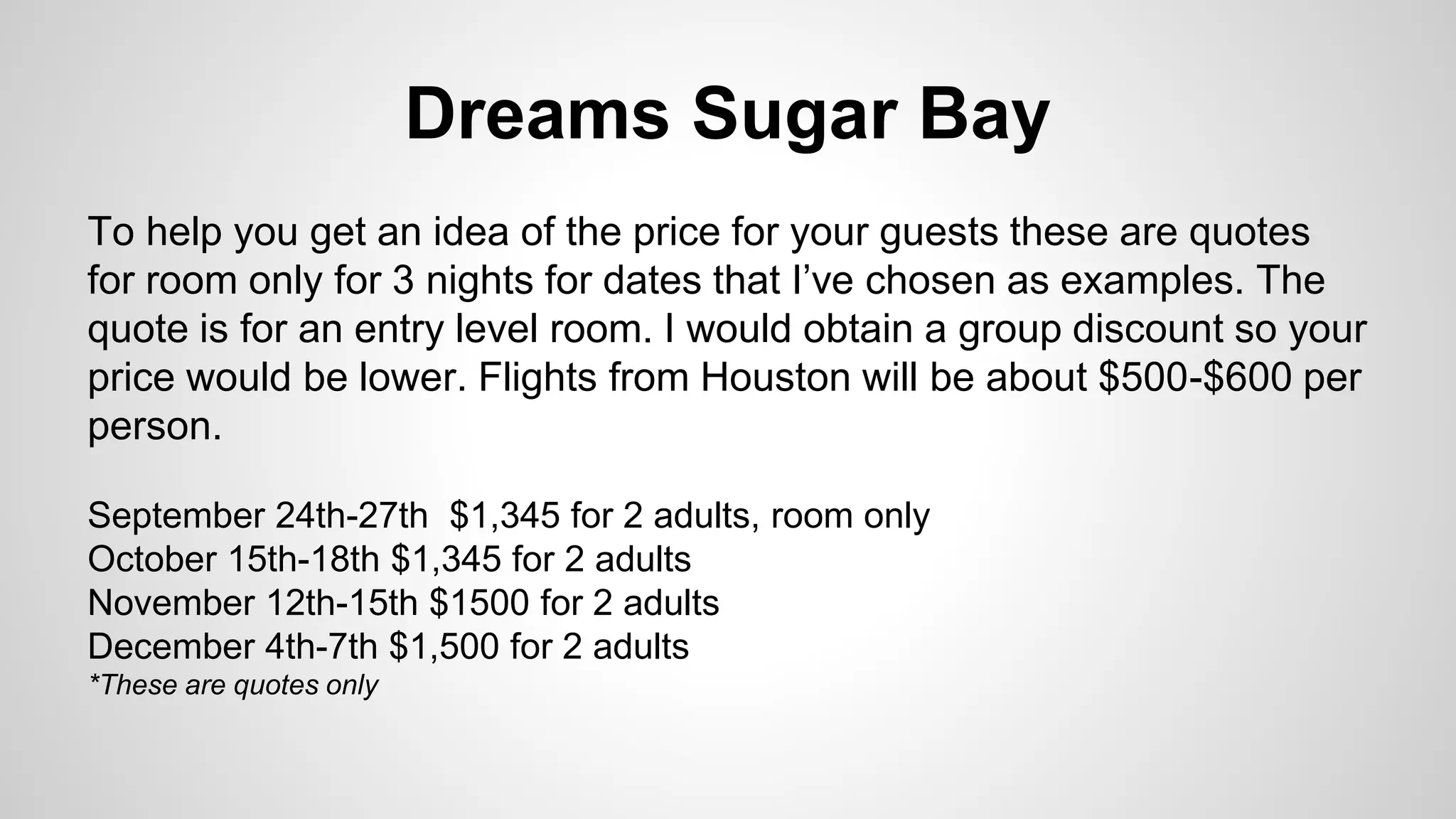 Dreams Sugar Bay 
To help you get an idea of the price for your guests these are quotes 
for room only for 3 nights for dates that I’ve chosen as examples. The 
quote is for an entry level room. I would obtain a group discount so your 
price would be lower. Flights from Houston will be about $500-$600 per 
person. 
September 24th-27th $1,345 for 2 adults, room only 
October 15th-18th $1,345 for 2 adults 
November 12th-15th $1500 for 2 adults 
December 4th-7th $1,500 for 2 adults 
*These are quotes only 
 