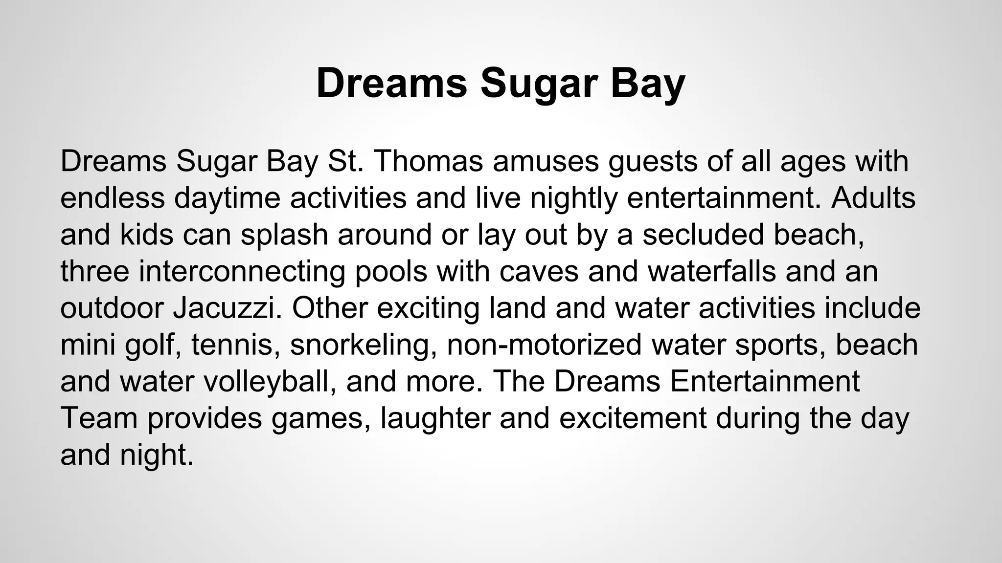 Dreams Sugar Bay 
Dreams Sugar Bay St. Thomas amuses guests of all ages with 
endless daytime activities and live nightly entertainment. Adults 
and kids can splash around or lay out by a secluded beach, 
three interconnecting pools with caves and waterfalls and an 
outdoor Jacuzzi. Other exciting land and water activities include 
mini golf, tennis, snorkeling, non-motorized water sports, beach 
and water volleyball, and more. The Dreams Entertainment 
Team provides games, laughter and excitement during the day 
and night. 
 