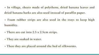 • In village, sheets made of polythene, dried banana leaves and
dried banana barks are also used instead of paraffin paper.
• Foam rubber strips are also used in the trays to keep high
humidity.
• There are cut into 2.5 x 2.5cm strips.
• They are soaked in water.
• Then they are placed around the bed of silkworms.
 