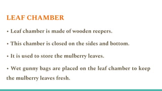 • Leaf chamber is made of wooden reepers.
• This chamber is closed on the sides and bottom.
• It is used to store the mulberry leaves.
• Wet gunny bags are placed on the leaf chamber to keep
the mulberry leaves fresh.
LEAF CHAMBER
 