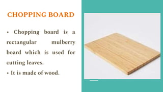 CHOPPING BOARD
• Chopping board is a
rectangular mulberry
board which is used for
cutting leaves.
• It is made of wood.
 