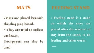 MATS
•Mats are placed beneath
the chopping board.
• They are used to collect
cut leaves.
Newspapers can also be
used.
FEEDING STAND
• Feeding stand is a stand
on which the trays are
placed after the removal of
tray from the stand, to do
feeding and other works.
 
