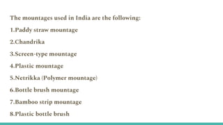 The mountages used in India are the following:
1.Paddy straw mountage
2.Chandrika
3.Screen-type mountage
4.Plastic mountage
5.Netrikka (Polymer mountage)
6.Bottle brush mountage
7.Bamboo strip mountage
8.Plastic bottle brush
 