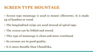 SCREEN TYPE MOUNTAGE
• Screen type mountage is used to mount silkworms. It is made
up of bamboo or wood.
• The longitudinal strips are used instead of spiral tape.
• The screen can be folded and stored.
• This type of mountage is clean and more ventilated.
• So cocoons are in good quality.
• It is more durable than Chandrika.
 