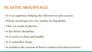 PLASTIC MOUNTAGE
• It is an appliance helping the silkworm to spin cocoon.
• Plastic mountages are very similar to Chandrika.
• They are made of plastics.
• It has better durability.
• It is easier to clean and handle.
• It is somewhat cheap.
• It produces the cocoons of better commercial characteristics.
 