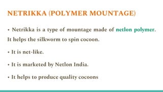 NETRIKKA (POLYMER MOUNTAGE)
• Netrikka is a type of mountage made of netlon polymer.
It helps the silkworm to spin cocoon.
• It is net-like.
• It is marketed by Netlon India.
• It helps to produce quality cocoons
 