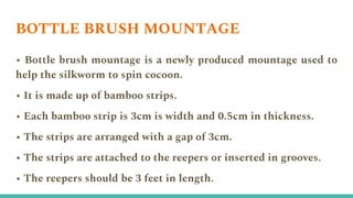 BOTTLE BRUSH MOUNTAGE
• Bottle brush mountage is a newly produced mountage used to
help the silkworm to spin cocoon.
• It is made up of bamboo strips.
• Each bamboo strip is 3cm is width and 0.5cm in thickness.
• The strips are arranged with a gap of 3cm.
• The strips are attached to the reepers or inserted in grooves.
• The reepers should be 3 feet in length.
 