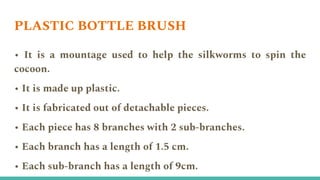 PLASTIC BOTTLE BRUSH
• It is a mountage used to help the silkworms to spin the
cocoon.
• It is made up plastic.
• It is fabricated out of detachable pieces.
• Each piece has 8 branches with 2 sub-branches.
• Each branch has a length of 1.5 cm.
• Each sub-branch has a length of 9cm.
 