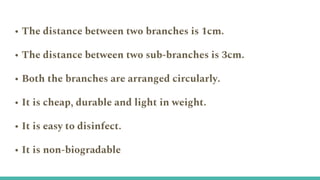 • The distance between two branches is 1cm.
• The distance between two sub-branches is 3cm.
• Both the branches are arranged circularly.
• It is cheap, durable and light in weight.
• It is easy to disinfect.
• It is non-biogradable
 