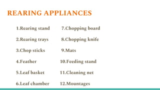 REARING APPLIANCES
1.Rearing stand 7.Chopping board
2.Rearing trays 8.Chopping knife
3.Chop sticks 9.Mats
4.Feather 10.Feeding stand
5.Leaf basket 11.Cleaning net
6.Leaf chamber 12.Mountages
 