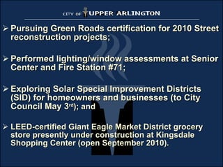 Pursuing Green Roads certification for 2010 Street reconstruction projects; Performed lighting/window assessments at Senior Center and Fire Station #71; Exploring Solar Special Improvement Districts (SID) for homeowners and businesses (to City Council May 3 rd ); and LEED-certified Giant Eagle Market District grocery store presently under construction at Kingsdale Shopping Center (open September 2010). 