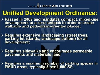 Unified Development Ordinance: Passed in 2002 and mandates compact, mixed-use development at a zero setback in order to create walkable and pedestrian-oriented places; Requires extensive landscaping (street trees, parking lot islands, landscape buffers) for all development;  Requires sidewalks and encourages permeable pavements and materials; and Requires a maximum number of parking spaces in PMUD areas, typically 3 per 1,000 SF; 