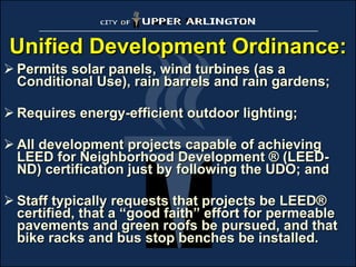 Unified Development Ordinance: Permits solar panels, wind turbines (as a Conditional Use), rain barrels and rain gardens; Requires energy-efficient outdoor lighting; All development projects capable of achieving LEED for Neighborhood Development ® (LEED-ND) certification just by following the UDO; and Staff typically requests that projects be LEED® certified, that a “good faith” effort for permeable pavements and green roofs be pursued, and that bike racks and bus stop benches be installed. 