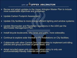 Revise and adopt updates to the Upper Arlington Master Plan to include more sustainable objectives and guidelines; Update Carbon Footprint Assessment; Update City facilities to more energy-efficient lighting and window systems; Update Stormwater and Floodplain regulations in the UDO per the Stormwater Management Plan; Install bicycle boulevards, bike lanes and paths, more sidewalks; Continue to explore solar thermal or PV installations on City facilities; Collaborate with other Central Ohio communities to implement anti-idling policies and group purchase of green fleets; and Adopt recycled paper-only policy and adopt policy to only use environmentally-friendly materials and products. 