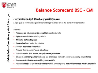 Balance                                                                                                Scorecard
                                                                    Balance Scorecard BSC - CMI
                                                                Conclusión
  Habilidades Directivas y de Liderazgo


                                          Herramienta ágil, flexible y participativa
                                          Logra que la estrategia organizacional tenga vivencia en el día a día de la compañía


                                          Método:
                                           Proceso de planeamiento estratégico estructurado
                                           Operacionalizando Misión y Visión
                                           Más allá del corto plazo
                                           Aprendizaje en todos los niveles
                                           Foco en acciones concretas
                                           Provee “forma común” para planificar
                                           Cambia cómo fijar metas y explícita las premisas
                                           Obliga a analizar periódicamente las premisas (relación entre variables) y a validarlas
                                           Instrumento de comunicación y motivación
                                           Posibilita medir la Contribución Individual (Desempeño) a la Performance de la Compañía
 