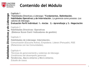Contenido del Módulo
                                        Capítulo 1
Habilidades Directivas y de Liderazgo


                                        “Habilidades Directivas y Liderazgo.” Fundamentos. Delimitación.
                                        Habilidades Operativas y de Interrelación. La gerencia como proceso. Los
                                        valores de liderazgo.
                                        Evaluación Perfil Individual: 1.- Anclas 2.- Aprendizaje y 3.- Negociación
                                        Capítulo 2
                                        Habilidades Directivas: Operativas
                                        (Balance Score Card / Indicadores de gestión)

                                        Capítulo 3
                                        Habilidades de Liderazgo: Interrelación.
                                        Comunicación (Escucha Activa), Empoderar, Liderar (Persuadir), RSE
                                        (Relaciones con las Comunidades).

                                        Capítulo 4
                                        Técnicas de gerenciamiento y sistemas de liderazgo.
                                        Condiciones del desempeño gerencial.
                                        Tendencias, Macro entorno y Micro entorno.
                                        Estudio de casos.

                                                                                                                     3
 