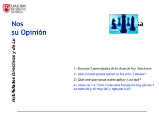 Nos                                                                    Interesa
Habilidades Directivas y de Liderazgo



su Opinión



                                        1.- Enuncie 3 aprendizajes de la clase de hoy. Sea breve
                                        2.- Qué 3 cosas podría aplicar en los próx. 3 meses?
                                        3.- Qué cree que nunca podría aplicar y por qué?
                                        4.- Valúe de 1 a 10 los contenidos trabajados hoy (donde 1
                                        es nada útil y 10 muy útil) y diga por qué?
 