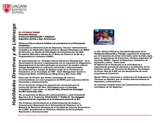 Habilidades Directivas y de Liderazgo


                                        Dr. PATRICIA PINNEL
                                        Executive Director
                                        Fundación EDUCACIÓN Y TRABAJO
                                        Argentina, Bolivia y Rep. Dominicana

                                        Pinnel es Phd en Ciencia Política con excelencia en el Desempeño
                                        Académico
                                        Licenciada en Administración de Empresas, Técnica- Administrativa
                                        Contable y en Publicidad, Especialista en Manejo Estratégico de RRHH
                                        de Harvard y en Diseño de Estrategias de Comunicación, de USA.           La Dra. Patricia Pinnel es Presidente Ejecutivo de la
                                        Es además Operadora Idónea de La Bolsa de Comercio de Bs As y            Fundación Educación y Trabajo, organización integrada
                                        Programadora en Sistemas COBOL.                                          por 35 empresas de primer nivel tales como Acindar, Agfa,
                                                                                                                 Aluar, Aseguradores de Cauciones, Celulosa Argentina, El
                                        Su especialización en Strategic Human Resources Management de la         Cronista, IMPSA, Ingenio la Esperanza, Telefónica de
                                        Universidad de Harvard, conjuntamente con su expertise en Diagnóstico    Argentina y Xerox - entre otras
                                        Organizacional le permitió participar en procesos de cambio cultural -   El objetivo de la Fundación es la actualización y
                                        Change Management en empresas nacionales e internacionales.              capacitación gratuita de docentes y estudiantes, de los
                                        Su conocimiento y manejo de Equipos surge de su Formación de             distintos niveles, en Técnicas de Gestión y Tecnologías
                                        Formadores en la tecnología de TMS - Team Management System e            de Punta. Más de 9.000 son los beneficiarios de estos
                                        Influencing Skills, certificada por Margerison y Mac Cann, USA.          programas de formación.

                                        Hace más de 20 años que diseña estrategias de marca y                    Desde 1994 es columnista y conductora de Programas de
                                        posicionamiento así como programas de RRHH, para empresas líderes        Técnicas en Gestión, que se emiten televisivamente en
                                        nacionales e internacionales.                                            Argentina y Latinoamérica.
                                        Por su formación integral de negocios fue convocada para la              Su expertise integral avala una comprensión profesional y
                                        corrección técnica del libro “Estrategias para el Liderazgo              estratégica de los Negocios.
                                        Competitivo”, cuyo autor es Arnoldo Hax, Director de Estrategia
                                        del MIT University, USA .
                                        Por su expertise en Educación y Entrenamiento y como Presidente
                                        Ejecutiva de la Fundación EDUCACION Y TRABAJO, fue delegada
                                        representante de Argentina en la Conferencia Anual de la OIT.
                                        Fue Profesora Universitaria en la Especialización de Imagen y
                                        Comunicación Empresaria de la Universidad de Palermo y en la
                                        Maestría de Recursos Humanos de la Facultad de Ciencias Económicas
                                        de la UBA. Actualmente es Profesora Visitante de Universidades
                                        Nacionales e Internacionales.
 