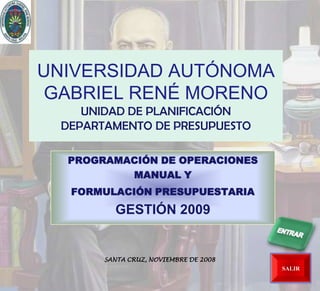 UNIVERSIDAD AUTÓNOMA
 GABRIEL RENÉ MORENO
     UNIDAD DE PLANIFICACIÓN
  DEPARTAMENTO DE PRESUPUESTO

  PROGRAMACIÓN DE OPERACIONES
          MANUAL Y
   FORMULACIÓN PRESUPUESTARIA
          GESTIÓN 2009


        SANTA CRUZ, NOVIEMBRE DE 2008
                                        SALIR
 