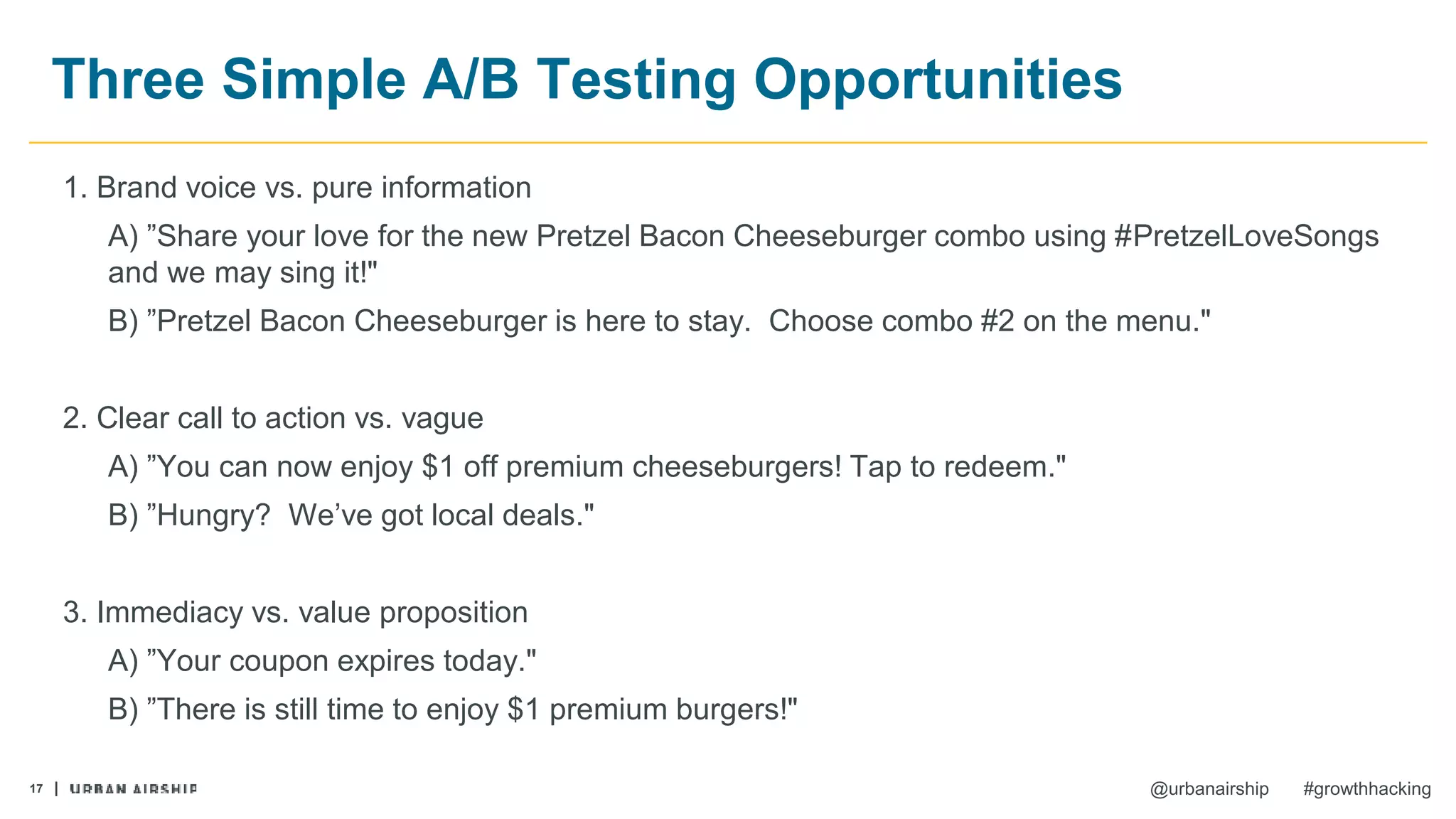 17 @urbanairship #growthhacking
Three Simple A/B Testing Opportunities
1. Brand voice vs. pure information
A) ”Share your love for the new Pretzel Bacon Cheeseburger combo using #PretzelLoveSongs
and we may sing it!"
B) ”Pretzel Bacon Cheeseburger is here to stay. Choose combo #2 on the menu."
2. Clear call to action vs. vague
A) ”You can now enjoy $1 off premium cheeseburgers! Tap to redeem."
B) ”Hungry? We’ve got local deals."
3. Immediacy vs. value proposition
A) ”Your coupon expires today."
B) ”There is still time to enjoy $1 premium burgers!"
 