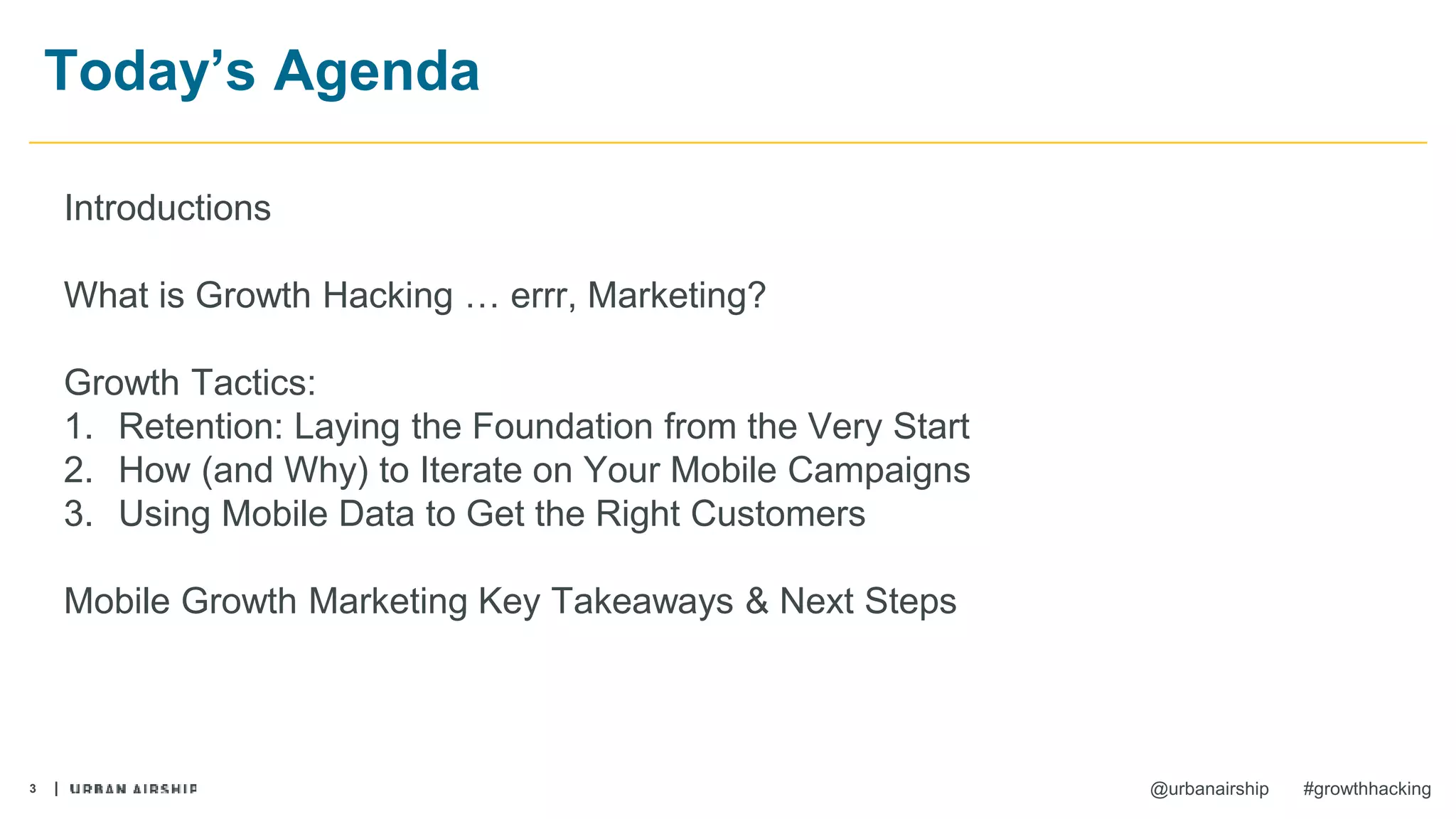 3 @urbanairship #growthhacking
Today’s Agenda
Introductions
What is Growth Hacking … errr, Marketing?
Growth Tactics:
1. Retention: Laying the Foundation from the Very Start
2. How (and Why) to Iterate on Your Mobile Campaigns
3. Using Mobile Data to Get the Right Customers
Mobile Growth Marketing Key Takeaways & Next Steps
 