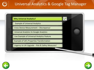 Universal Analytics & Google Tag Manager
Example text
Go ahead and replace it with your
own text. This is an example text.
Your own footer Your Logo
Example of Universal Analytics
Cross Device Measurement – Discrepancy!
Universal Analytics Vs Google Analytics
Example of UA’s Properties Transformation
Why Universal Analytics?
Live Example of Universal Analytics Feature
Urgency to UA Upgrade – Risk & Safety Measures!
Why Universal Analytics?
 