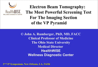 Electron Beam Tomography:
The Most Powerful Screening Test
For The Imaging Section
of the VP Pyramid
© John A. Rumberger, PhD, MD, FACC
Clinical Professor of Medicine
The Ohio State University
Medical Director
HealthWISE
Wellness Diagnostic Center
22ndnd
VP Symposium, New Orleans, LA, 3/6/04VP Symposium, New Orleans, LA, 3/6/04
 