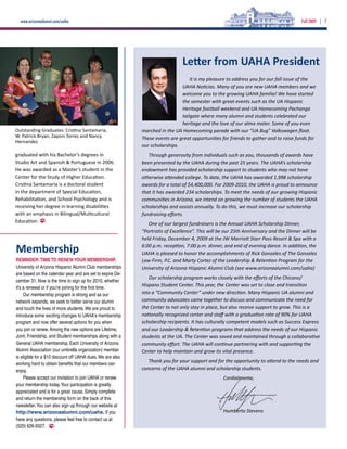 www.arizonaalumni.com/uaha                                                                                                           Fall 2009 | 7




                                                                               Letter from UAHA President
                                                                                  It is my pleasure to address you for our fall issue of the
                                                                              UAHA Noticias. Many of you are new UAHA members and we
                                                                              welcome you to the growing UAHA familia! We have started
                                                                              the semester with great events such as the UA Hispanic
                                                                              Heritage football weekend and UA Homecoming Pachanga
                                                                              tailgate where many alumni and students celebrated our
                                                                              heritage and the love of our alma mater. Some of you even
Outstanding Graduates: Cristina Santamaria,                 marched in the UA Homecoming parade with our “UA Bug” Volkswagen float.
W. Patrick Bryan, Zayoni Torres and Nancy                   These events are great opportunities for friends to gather and to raise funds for
Hernandez
                                                            our scholarships.
graduated with his Bachelor’s degrees in                       Through generosity from individuals such as you, thousands of awards have
Studio Art and Spanish & Portuguese in 2006.                been presented by the UAHA during the past 25 years. The UAHA’s scholarship
He was awarded as a Master’s student in the                 endowment has provided scholarship support to students who may not have
Center for the Study of Higher Education.                   otherwise attended college. To date, the UAHA has awarded 1,998 scholarship
Cristina Santamaria is a doctoral student                   awards for a total of $4,400,000. For 2009-2010, the UAHA is proud to announce
in the department of Special Education,                     that it has awarded 234 scholarships. To meet the needs of our growing Hispanic
Rehabilitation, and School Psychology and is                communities in Arizona, we intend on growing the number of students the UAHA
receiving her degree in learning disabilities               scholarships and assists annually. To do this, we must increase our scholarship
with an emphasis in Bilingual/Multicultural                 fundraising efforts.
Education.                                                     One of our largest fundraisers is the Annual UAHA Scholarship Dinner,
                                                            “Portraits of Excellence”. This will be our 25th Anniversary and the Dinner will be
                                                            held Friday, December 4, 2009 at the JW Marriott Starr Pass Resort & Spa with a

Membership                                                  6:00 p.m. reception, 7:00 p.m. dinner, and end of evening dance. In addition, the
                                                            UAHA is pleased to honor the accomplishments of Rick Gonzales of The Gonzales
REMINDER: TIME TO RENEW YOUR MEMBERSHIP.                    Law Firm, P.C. and Marty Cortez of the Leadership & Retention Program for the
University of Arizona Hispanic Alumni Club memberships      University of Arizona Hispanic Alumni Club (see www.arizonaalumni.com/uaha)
are based on the calendar year and are set to expire De-
                                                               Our scholarship program works closely with the efforts of the Chicano/
cember 31. Now is the time to sign up for 2010, whether
it’s a renewal or if you’re joining for the first time.
                                                            Hispano Student Center. This year, the Center was set to close and transition
     Our membership program is strong and as our            into a “Community Center” under new direction. Many Hispanic UA alumni and
network expands, we seek to better serve our alumni         community advocates came together to discuss and communicate the need for
and touch the lives of more students. We are proud to       the Center to not only stay in place, but also receive support to grow. This is a
introduce some exciting changes to UAHA’s membership        nationally recognized center and staff with a graduation rate of 90% for UAHA
program and now offer several options for you when          scholarship recipients. It has culturally competent models such as Success Express
you join or renew. Among the new options are Lifetime,      and our Leadership & Retention programs that address the needs of our Hispanic
Joint, Friendship, and Student memberships along with a     students at the UA. The Center was saved and maintained through a collaborative
General UAHA membership. Each University of Arizona         community effort. The UAHA will continue partnering with and supporting the
Alumni Association (our umbrella organization) member       Center to help maintain and grow its vital presence.
is eligible for a $10 discount off UAHA dues. We are also
                                                               Thank you for your support and for the opportunity to attend to the needs and
working hard to obtain benefits that our members can
enjoy.                                                      concerns of the UAHA alumni and scholarship students.
     Please accept our invitation to join UAHA or renew                                           Cordialmente,
your membership today. Your participation is greatly
appreciated and is for a great cause. Simply complete
and return the membership form on the back of this
newsletter. You can also sign up through our website at
http://www.arizonaalumni.com/uaha. If you                                                         Humberto Stevens
have any questions, please feel free to contact us at
(520) 626-9327.
 