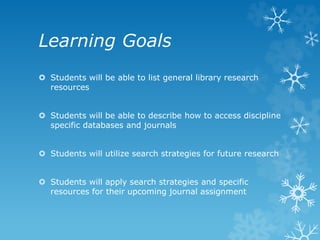 Learning Goals
Students will be able to list general library research
resources
Students will be able to describe how to access discipline
specific databases and journals
Students will utilize search strategies for future research
Students will apply search strategies and specific
resources for their upcoming journal assignment