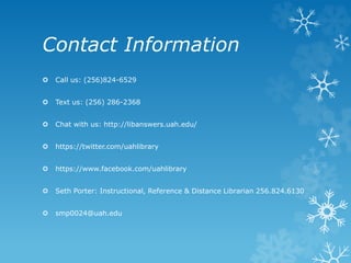 Contact Information
Call us: (256)824-6529
Text us: (256) 286-2368
Chat with us: http://libanswers.uah.edu/
https://twitter.com/uahlibrary
https://www.facebook.com/uahlibrary
Seth Porter: Instructional, Reference & Distance Librarian 256.824.6130
smp0024@uah.edu