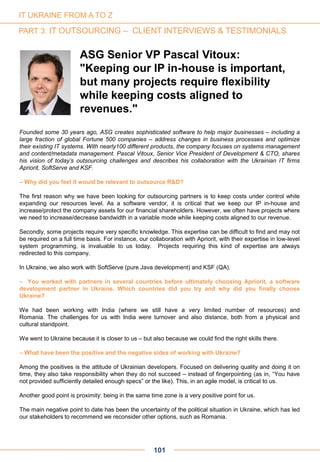 Founded some 30 years ago, ASG creates sophisticated software to help major businesses – including a
large fraction of global Fortune 500 companies – address changes in business processes and optimize
their existing IT systems. With nearly100 different products, the company focuses on systems management
and content/metadata management. Pascal Vitoux, Senior Vice President of Development & CTO, shares
his vision of today’s outsourcing challenges and describes his collaboration with the Ukrainian IT firms
Apriorit, SoftServe and KSF.
– Why did you feel it would be relevant to outsource R&D?
The first reason why we have been looking for outsourcing partners is to keep costs under control while
expanding our resources level. As a software vendor, it is critical that we keep our IP in-house and
increase/protect the company assets for our financial shareholders. However, we often have projects where
we need to increase/decrease bandwidth in a variable mode while keeping costs aligned to our revenue.
Secondly, some projects require very specific knowledge. This expertise can be difficult to find and may not
be required on a full time basis. For instance, our collaboration with Apriorit, with their expertise in low-level
system programming, is invaluable to us today. Projects requiring this kind of expertise are always
redirected to this company.
In Ukraine, we also work with SoftServe (pure Java development) and KSF (QA).
– You worked with partners in several countries before ultimately choosing Apriorit, a software
development partner in Ukraine. Which countries did you try and why did you finally choose
Ukraine?
We had been working with India (where we still have a very limited number of resources) and
Romania. The challenges for us with India were turnover and also distance, both from a physical and
cultural standpoint.
We went to Ukraine because it is closer to us – but also because we could find the right skills there.
– What have been the positive and the negative sides of working with Ukraine?
Among the positives is the attitude of Ukrainian developers. Focused on delivering quality and doing it on
time, they also take responsibility when they do not succeed – instead of fingerpointing (as in, “You have
not provided sufficiently detailed enough specs” or the like). This, in an agile model, is critical to us.
Another good point is proximity: being in the same time zone is a very positive point for us.
The main negative point to date has been the uncertainty of the political situation in Ukraine, which has led
our stakeholders to recommend we reconsider other options, such as Romania.
ASG Senior VP Pascal Vitoux:
"Keeping our IP in-house is important,
but many projects require flexibility
while keeping costs aligned to
revenues."
101
IT UKRAINE FROM A TO Z
PART 3: IT OUTSOURCING – CLIENT INTERVIEWS & TESTIMONIALS
 