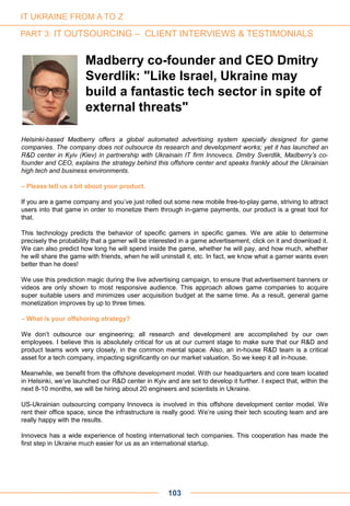 Helsinki-based Madberry offers a global automated advertising system specially designed for game
companies. The company does not outsource its research and development works; yet it has launched an
R&D center in Kyiv (Kiev) in partnership with Ukrainain IT firm Innovecs. Dmitry Sverdlik, Madberry’s co-
founder and CEO, explains the strategy behind this offshore center and speaks frankly about the Ukrainian
high tech and business environments.
– Please tell us a bit about your product.
If you are a game company and you’ve just rolled out some new mobile free-to-play game, striving to attract
users into that game in order to monetize them through in-game payments, our product is a great tool for
that.
This technology predicts the behavior of specific gamers in specific games. We are able to determine
precisely the probability that a gamer will be interested in a game advertisement, click on it and download it.
We can also predict how long he will spend inside the game, whether he will pay, and how much, whether
he will share the game with friends, when he will uninstall it, etc. In fact, we know what a gamer wants even
better than he does!
We use this prediction magic during the live advertising campaign, to ensure that advertisement banners or
videos are only shown to most responsive audience. This approach allows game companies to acquire
super suitable users and minimizes user acquisition budget at the same time. As a result, general game
monetization improves by up to three times.
– What is your offshoring strategy?
We don’t outsource our engineering; all research and development are accomplished by our own
employees. I believe this is absolutely critical for us at our current stage to make sure that our R&D and
product teams work very closely, in the common mental space. Also, an in-house R&D team is a critical
asset for a tech company, impacting significantly on our market valuation. So we keep it all in-house.
Meanwhile, we benefit from the offshore development model. With our headquarters and core team located
in Helsinki, we’ve launched our R&D center in Kyiv and are set to develop it further. I expect that, within the
next 8-10 months, we will be hiring about 20 engineers and scientists in Ukraine.
US-Ukrainian outsourcing company Innovecs is involved in this offshore development center model. We
rent their office space, since the infrastructure is really good. We’re using their tech scouting team and are
really happy with the results.
Innovecs has a wide experience of hosting international tech companies. This cooperation has made the
first step in Ukraine much easier for us as an international startup.
Madberry co-founder and CEO Dmitry
Sverdlik: "Like Israel, Ukraine may
build a fantastic tech sector in spite of
external threats"
103
IT UKRAINE FROM A TO Z
PART 3: IT OUTSOURCING – CLIENT INTERVIEWS & TESTIMONIALS
 