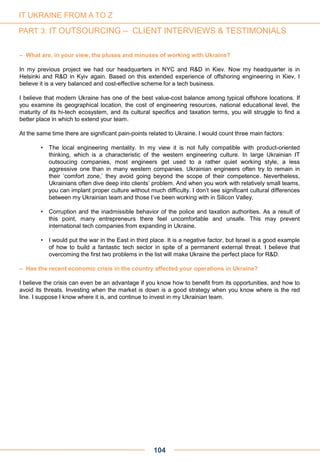 – What are, in your view, the pluses and minuses of working with Ukraine?
In my previous project we had our headquarters in NYC and R&D in Kiev. Now my headquarter is in
Helsinki and R&D in Kyiv again. Based on this extended experience of offshoring engineering in Kiev, I
believe it is a very balanced and cost-effective scheme for a tech business.
I believe that modern Ukraine has one of the best value-cost balance among typical offshore locations. If
you examine its geographical location, the cost of engineering resources, national educational level, the
maturity of its hi-tech ecosystem, and its cultural specifics and taxation terms, you will struggle to find a
better place in which to extend your team.
At the same time there are significant pain-points related to Ukraine. I would count three main factors:
• The local engineering mentality. In my view it is not fully compatible with product-oriented
thinking, which is a characteristic of the western engineering culture. In large Ukrainian IT
outsoucing companies, most engineers get used to a rather quiet working style, a less
aggressive one than in many western companies. Ukrainian engineers often try to remain in
their ‘comfort zone,’ they avoid going beyond the scope of their competence. Nevertheless,
Ukrainians often dive deep into clients’ problem. And when you work with relatively small teams,
you can implant proper culture without much difficulty. I don’t see significant cultural differences
between my Ukrainian team and those I’ve been working with in Silicon Valley.
• Corruption and the inadmissible behavior of the police and taxation authorities. As a result of
this point, many entrepreneurs there feel uncomfortable and unsafe. This may prevent
international tech companies from expanding in Ukraine.
• I would put the war in the East in third place. It is a negative factor, but Israel is a good example
of how to build a fantastic tech sector in spite of a permanent external threat. I believe that
overcoming the first two problems in the list will make Ukraine the perfect place for R&D.
– Has the recent economic crisis in the country affected your operations in Ukraine?
I believe the crisis can even be an advantage if you know how to benefit from its opportunities, and how to
avoid its threats. Investing when the market is down is a good strategy when you know where is the red
line. I suppose I know where it is, and continue to invest in my Ukrainian team.
104
IT UKRAINE FROM A TO Z
PART 3: IT OUTSOURCING – CLIENT INTERVIEWS & TESTIMONIALS
 