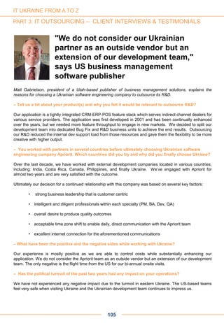 Matt Gabrielson, president of a Utah-based publisher of business management solutions, explains the
reasons for choosing a Ukrainian software engineering company to outsource its R&D.
– Tell us a bit about your product(s) and why you felt it would be relevant to outsource R&D?
Our application is a tightly integrated CRM-ERP-POS feature stack which serves indirect channel dealers for
various service providers. The application was first developed in 2001 and has been continually enhanced
over the years, but we needed more feature throughput to engage in new markets. We decided to split our
development team into dedicated Bug Fix and R&D business units to achieve the end results. Outsourcing
our R&D reduced the internal dev support load from those resources and gave them the flexibility to be more
creative with higher output.
– You worked with partners in several countries before ultimately choosing Ukrainian software
engineering company Apriorit. Which countries did you try and why did you finally choose Ukraine?
Over the last decade, we have worked with external development companies located in various countries,
including: India, Costa Rica, Canada, Philippines, and finally Ukraine. We’ve engaged with Apriorit for
almost two years and are very satisfied with the outcome.
Ultimately our decision for a continued relationship with this company was based on several key factors:
• strong business leadership that is customer centric
• intelligent and diligent professionals within each specialty (PM, BA, Dev, QA)
• overall desire to produce quality outcomes
• acceptable time zone shift to enable daily, direct communication with the Apriorit team
• excellent internet connection for the aforementioned communications
– What have been the positive and the negative sides while working with Ukraine?
Our experience is mostly positive as we are able to control costs while substantially enhancing our
application. We do not consider the Apriorit team as an outside vendor but an extension of our development
team. The only negative is the flight time from the US for our bi-annual onsite visits.
– Has the political turmoil of the past two years had any impact on your operations?
We have not experienced any negative impact due to the turmoil in eastern Ukraine. The US-based teams
feel very safe when visiting Ukraine and the Ukrainian development team continues to impress us.
"We do not consider our Ukrainian
partner as an outside vendor but an
extension of our development team,"
says US business management
software publisher
105
IT UKRAINE FROM A TO Z
PART 3: IT OUTSOURCING – CLIENT INTERVIEWS & TESTIMONIALS
 