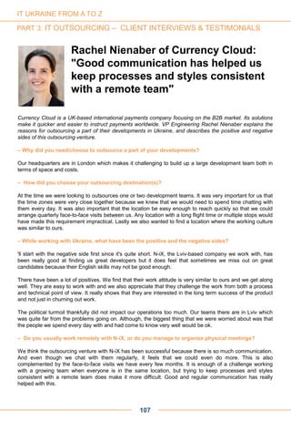 107
Currency Cloud is a UK-based international payments company focusing on the B2B market. Its solutions
make it quicker and easier to instruct payments worldwide. VP Engineering Rachel Nienaber explains the
reasons for outsourcing a part of their developments in Ukraine, and describes the positive and negative
sides of this outsourcing venture.
– Why did you need/choose to outsource a part of your developments?
Our headquarters are in London which makes it challenging to build up a large development team both in
terms of space and costs.
– How did you choose your outsourcing destination(s)?
At the time we were looking to outsources one or two development teams. It was very important for us that
the time zones were very close together because we knew that we would need to spend time chatting with
them every day. It was also important that the location be easy enough to reach quickly so that we could
arrange quarterly face-to-face visits between us. Any location with a long flight time or multiple stops would
have made this requirement impractical. Lastly we also wanted to find a location where the working culture
was similar to ours.
– While working with Ukraine, what have been the positive and the negative sides?
'll start with the negative side first since it's quite short. N-iX, the Lviv-based company we work with, has
been really good at finding us great developers but it does feel that sometimes we miss out on great
candidates because their English skills may not be good enough.
There have been a lot of positives. We find that their work attitude is very similar to ours and we get along
well. They are easy to work with and we also appreciate that they challenge the work from both a process
and technical point of view. It really shows that they are interested in the long term success of the product
and not just in churning out work.
The political turmoil thankfully did not impact our operations too much. Our teams there are in Lviv which
was quite far from the problems going on. Although, the biggest thing that we were worried about was that
the people we spend every day with and had come to know very well would be ok.
– Do you usually work remotely with N-iX, or do you manage to organize physical meetings?
We think the outsourcing venture with N-iX has been successful because there is so much communication.
And even though we chat with them regularly, it feels that we could even do more. This is also
complemented by the face-to-face visits we have every few months. It is enough of a challenge working
with a growing team when everyone is in the same location, but trying to keep processes and styles
consistent with a remote team does make it more difficult. Good and regular communication has really
helped with this.
Rachel Nienaber of Currency Cloud:
"Good communication has helped us
keep processes and styles consistent
with a remote team"
IT UKRAINE FROM A TO Z
PART 3: IT OUTSOURCING – CLIENT INTERVIEWS & TESTIMONIALS
 