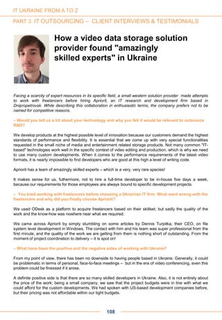 108
Facing a scarcity of expert resources in its specific field, a small western solution provider made attempts
to work with freelancers before hiring Apriorit, an IT research and development firm based in
Dnipropetrovsk. While describing this collaboration in enthusiastic terms, the company prefers not to be
named for competitive reasons.
– Would you tell us a bit about your technology and why you felt it would be relevant to outsource
R&D?
We develop products at the highest possible level of innovation because our customers demand the highest
standards of performance and flexibility. It is essential that we come up with very special functionalities
requested in the small niche of media and entertainment related storage products. Not many common "IT-
based" technologies work well in the specific context of video editing and production, which is why we need
to use many custom developments. When it comes to the performance requirements of the latest video
formats, it is nearly impossible to find developers who are good at this high a level of writing code.
Apriorit has a team of amazingly skilled experts – which is a very, very rare species!
It makes sense for us, futhermore, not to hire a full-time developer to be in-house five days a week,
because our requirements for those employees are always bound to specific development projects.
– You tried working with freelancers before choosing a Ukrainian IT firm. What went wrong with the
freelancers and why did you finally choose Apriorit?
We used ODesk as a platform to acquire freelancers based on their skillset, but sadly the quality of the
work and the know-how was nowhere near what we required.
We came across Apriorit by simply stumbling on some articles by Dennis Turpitka, their CEO, on file
system level development in Windows. The contact with him and his team was super professional from the
first minute, and the quality of the work we are getting from them is nothing short of outstanding. From the
moment of project coordination to delivery – it is spot on!
– What have been the positive and the negative sides of working with Ukraine?
From my point of view, there has been no downside to having people based in Ukraine. Generally, it could
be problematic in terms of personal, face-to-face meetings – but in the era of video conferencing, even this
problem could be finessed if it arose.
A definite positive side is that there are so many skilled developers in Ukraine. Also, it is not entirely about
the price of the work; being a small company, we saw that the project budgets were in line with what we
could afford for the custom developments. We had spoken with US-based development companies before,
but their pricing was not affordable within our tight budgets.
How a video data storage solution
provider found "amazingly
skilled experts" in Ukraine
IT UKRAINE FROM A TO Z
PART 3: IT OUTSOURCING – CLIENT INTERVIEWS & TESTIMONIALS
 