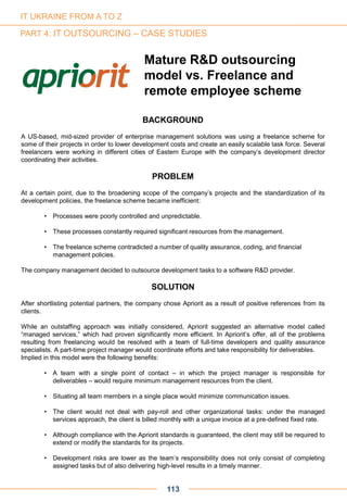 Mature R&D outsourcing
model vs. Freelance and
remote employee scheme
BACKGROUND
A US-based, mid-sized provider of enterprise management solutions was using a freelance scheme for
some of their projects in order to lower development costs and create an easily scalable task force. Several
freelancers were working in different cities of Eastern Europe with the company’s development director
coordinating their activities.
PROBLEM
At a certain point, due to the broadening scope of the company’s projects and the standardization of its
development policies, the freelance scheme became inefficient:
• Processes were poorly controlled and unpredictable.
• These processes constantly required significant resources from the management.
• The freelance scheme contradicted a number of quality assurance, coding, and financial
management policies.
The company management decided to outsource development tasks to a software R&D provider.
SOLUTION
After shortlisting potential partners, the company chose Apriorit as a result of positive references from its
clients.
While an outstaffing approach was initially considered, Apriorit suggested an alternative model called
“managed services,” which had proven significantly more efficient. In Apriorit’s offer, all of the problems
resulting from freelancing would be resolved with a team of full-time developers and quality assurance
specialists. A part-time project manager would coordinate efforts and take responsibility for deliverables.
Implied in this model were the following benefits:
• A team with a single point of contact – in which the project manager is responsible for
deliverables – would require minimum management resources from the client.
• Situating all team members in a single place would minimize communication issues.
• The client would not deal with pay-roll and other organizational tasks: under the managed
services approach, the client is billed monthly with a unique invoice at a pre-defined fixed rate.
• Although compliance with the Apriorit standards is guaranteed, the client may still be required to
extend or modify the standards for its projects.
• Development risks are lower as the team’s responsibility does not only consist of completing
assigned tasks but of also delivering high-level results in a timely manner.
113
IT UKRAINE FROM A TO Z
PART 4: IT OUTSOURCING – CASE STUDIES
 