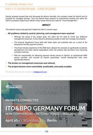 Having reviewed several bids and discussed all options internally, the company opted for Apriorit and its
proposal for managed services. Thus the Apriorit team became an autonomous working unit within the
client’s processes, beginning to deliver timely results without any need for “micromanagement.”
IMPACT
This tailored outsourcing approach helped the client in several ways:
 All problems related to control, planning, and management were resolved:
• Although the scope of the project grew, the client did not need to invest any additional
management resources. It even became painlessly possible to start and manage new projects.
• The financial department found itself with fewer tasks and potential risks as a result of the
transparent monthly payment scheme.
• The broad industry experience of the R&D team allowed the company to significantly accelerate
development and meet market expectations when the product was launched, thus improving
company revenues.
• With the responsibility for delivering planned results pinned on Apriorit, an experienced R&D
service provider, and covered by Apriorit guarantees, overall development risks were
significantly lowered.
 The burden on management resources was relieved.
 The project became more controllable, predictable, and easily scalable.
The Apriorit team can be reached at info@apriorit.com
114
IT UKRAINE FROM A TO Z
PART 4: IT OUTSOURCING – CASE STUDIES
I N D U S T R Y A N N O U N C E M E N T
 