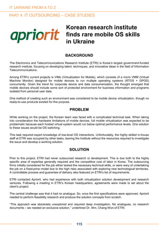 Korean research institute
finds rare mobile OS skills
in Ukraine
BACKGROUND
The Electronics and Telecommunications Research Institute (ETRI) is Korea’s largest government-funded
research institute, focusing on developing talent, techniques, and innovative ideas in the field of Information
Telecommunications.
Among ETRI’s current projects is ViMo (Virtualization for Mobile), which consists of a micro VMM (Virtual
Machine Monitor) designed for mobile devices to run multiple operating systems (RTOS + GPOS)
concurrently. Given the trend for corporate device and data consumerization, the thought emerged that
mobile devices should include some sort of protected environment for business information and programs
isolated from personal user data.
One method of creating such an environment was considered to be mobile device virtualization, though no
ready-to-use products existed for this purpose.
PROBLEM
While working on the project, the Korean team was faced with a complicated technical task. When taking
into consideration the hardware limitations of mobile devices, full mobile virtualization was expected to be
problematic because each hosted virtual system would run below optimal performance levels. One solution
to these issues would be OS switching.
This task required expert knowledge of low-level OS interactions. Unfortunately, the highly skilled in-house
staff at ETRI was occupied by other tasks, leaving the Institute without the resources required to investigate
the issue and develop a working solution.
SOLUTION
Prior to this project, ETRI had never outsourced research or development. This is due both to the highly
specific area of expertise generally required and the competitive cost of labor in Korea. The outsourcing
firms initially considered for the job either lacked the necessary technical skills, or were wary of undertaking
the job on a fixed-price model due to the high risks associated with exploring new technological territories.
A controllable process and guarantee of delivery also featured on ETRI’s list of requirements.
ETRI contacted Apriorit, who had experience with both virtualization solution development and research
ventures. Following a meeting in ETRI’s Korean headquarters, agreements were made to set about the
client’s project.
The central challenge was that it had no analogue. So, once the first specifications were approved, Apriorit
needed to perform feasibility research and produce the solution concepts from scratch.
“This approach was absolutely unexplored and required deep investigation. No analogues, no research
documents – we needed an exclusive solution,” underlined Dr. Ahn, Chang-Won of ETRI.
115
IT UKRAINE FROM A TO Z
PART 4: IT OUTSOURCING – CASE STUDIES
 
