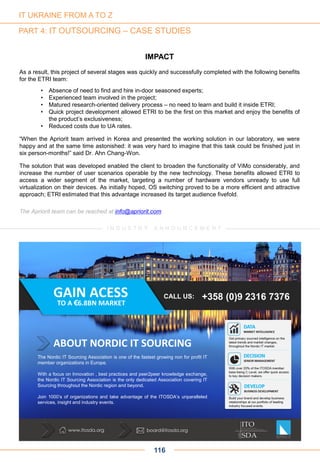 116
IMPACT
As a result, this project of several stages was quickly and successfully completed with the following benefits
for the ETRI team:
• Absence of need to find and hire in-door seasoned experts;
• Experienced team involved in the project;
• Matured research-oriented delivery process – no need to learn and build it inside ETRI;
• Quick project development allowed ETRI to be the first on this market and enjoy the benefits of
the product’s exclusiveness;
• Reduced costs due to UA rates.
“When the Apriorit team arrived in Korea and presented the working solution in our laboratory, we were
happy and at the same time astonished: it was very hard to imagine that this task could be finished just in
six person-months!” said Dr. Ahn Chang-Won.
The solution that was developed enabled the client to broaden the functionality of ViMo considerably, and
increase the number of user scenarios operable by the new technology. These benefits allowed ETRI to
access a wider segment of the market, targeting a number of hardware vendors unready to use full
virtualization on their devices. As initially hoped, OS switching proved to be a more efficient and attractive
approach; ETRI estimated that this advantage increased its target audience fivefold.
The Apriorit team can be reached at info@apriorit.com
IT UKRAINE FROM A TO Z
PART 4: IT OUTSOURCING – CASE STUDIES
www.itosda.org board@itosda.org
The Nordic IT Sourcing Association is one of the fastest growing non for profit IT
member organizations in Europe.
With a focus on Innovation , best practices and peer2peer knowledge exchange,
the Nordic IT Sourcing Association is the only dedicated Association covering IT
Sourcing throughout the Nordic region and beyond.
Join 1000’s of organizations and take advantage of the ITOSDA’s unparalleled
services, insight and industry events.
ABOUT NORDIC IT SOURCING
+358 (0)9 2316 7376CALL US:GAIN ACESS
TO A €6.8BN MARKET
I N D U S T R Y A N N O U N C E M E N T
 