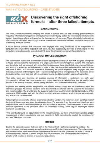 Discovering the right offshoring
formula – after three failed attempts
BACKGROUND
The client, a medium-sized US company with offices in Europe and Asia and a leading global ranking in
regulatory information management for the pharmaceutical industry, lacked the resources to simultaneously
support its existing products and speed up the development of new ones. Three attempts to implement an
offshore model had failed, even though external procurement consultants had been involved in the process
of selecting a service provider.
A fourth service provider, NIX Solutions, was engaged after being introduced by an independent IT
consultant who enjoyed the respect of both sides. NIX had successfully delivered a small project for this
consultant, who subsequently spoke to the CTO about this Ukrainian company in favorable terms.
PROJECT IMPLEMENTATION
The collaboration started with a small team of three developers and two QA from NIX assigned (along with
in-house personnel) to the maintenance of a large-scale submission management system. The NIX team
was to quickly pick up a project with a significant existing code base, distributed enterprise architecture,
and working in a complex vertical domain. In order to take over the project and establish a foothold in the
new area of focus, NIX Solutions invested in assembling the proper expertise. They engaged their best
technical, analytical and managerial staff – experienced people with a strong grasp of the essentials. Since
the customer had never operated with decentralized teams, the documentation was very fragmentary.
“Our strike team was shoveling all available sources of information – customer’s key staff, user
documentation, old and new requirements – and putting together a knowledge base that we used to bring
the rest of the team up to speed,” recalls Alexey Nikolayev, VP Corporate Clients at NIX Solutions.
In parallel with meeting the first assignments, the provider worked closely with the customer to polish the
interaction process. All process solutions were documented and shared with the customer for discussion
and implementation. The provider and the customer determined together which standard procedures of the
customer’s SDLC worked well with the offshore model; what was missing; which changes were required;
and what should be deprecated.
Following their unsuccessful offshore experience with other vendors, the customer’s team identified most of
the internal issues and was open to addressing them. For example, from the very beginning they were
ready to share specific business knowledge and technological expertise. Thus they agreed to send senior
technical specialists to the provider’s office for knowledge sharing. These regular exchanges helped
teamwork considerably.
“The solid background we accumulated in the relevant domain, our level of technical expertise, proper
management of client expectations, and our capacity to fulfill commitments created the conditions for
success,” Nikolayev concluded.
IMPACT
Beyond the standard services that were part of the initial contract – software engineering and QA – the
vendor provided business analysis, project management and first-line customer support. The collaboration,
which started with a small team of three developers on the vendor’s side, grew over the years to involve a
hundred engineers, testers, business analysts and scrum masters. This contributed to the customer’s
growth, which resulted in a series of successful acquisitions.
117
IT UKRAINE FROM A TO Z
PART 4: IT OUTSOURCING – CASE STUDIES
 