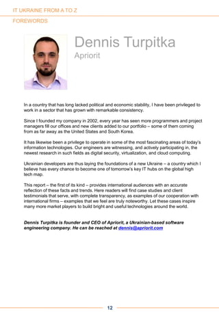 In a country that has long lacked political and economic stability, I have been privileged to
work in a sector that has grown with remarkable consistency.
Since I founded my company in 2002, every year has seen more programmers and project
managers fill our offices and new clients added to our portfolio – some of them coming
from as far away as the United States and South Korea.
It has likewise been a privilege to operate in some of the most fascinating areas of today’s
information technologies. Our engineers are witnessing, and actively participating in, the
newest research in such fields as digital security, virtualization, and cloud computing.
Ukrainian developers are thus laying the foundations of a new Ukraine – a country which I
believe has every chance to become one of tomorrow’s key IT hubs on the global high
tech map.
This report – the first of its kind – provides international audiences with an accurate
reflection of these facts and trends. Here readers will find case studies and client
testimonials that serve, with complete transparency, as examples of our cooperation with
international firms – examples that we feel are truly noteworthy. Let these cases inspire
many more market players to build bright and useful technologies around the world.
Dennis Turpitka is founder and CEO of Apriorit, a Ukrainian-based software
engineering company. He can be reached at dennis@apriorit.com
12
FOREWORDS
Dennis Turpitka
Apriorit
IT UKRAINE FROM A TO Z
 