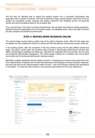 120
The first task for AltexSoft was to rebuild the existing solution into a convenient cloud-based web
application with a number of functions. This task involved four steps: provide dynamic web forms to fill out;
analyze the completed surveys; calculate and display companies’ final sellability scores; and generate
reports and recommendations based on the analyzed data.
Thus, this first step in the client’s business transformation was all about improving his existing application.
AltexSoft delivered a lightweight and user-friendly solution, the Sellability Score, which was able to perform
the basic analysis and present accurate results.
STEP 2: MOVING MORE BUSINESS ONLINE
The second stage involved taking another part of the client’s business online. After the first stage was
completed, the client realized the need for an online tool that both advisors and business owners could use.
In the existing system, after the completion of the free (online) survey and the paid (offline) assessment
stage, the advisor would guide the business owner through a step-by-step enhancement process with
offline methodological materials and follow-ups. AltexSoft has integrated all of this process into an online
tool christened Value Builder Engagement. The online program consists of 12 modules, each one of which
is a monthly set of improvement activities for business owners.
AltexSoft’s usability specialists became deeply involved in developing the business logic behind this tool.
The implementation of features did not start until wireframes and prototypes had been polished. Moreover,
the team dug well into the interconnections within the tool – even into formulas underlying the calculations
in the system – to make sure that no flaws or inaccuracies would detract from the user experience.
IT UKRAINE FROM A TO Z
PART 4: IT OUTSOURCING – CASE STUDIES
 