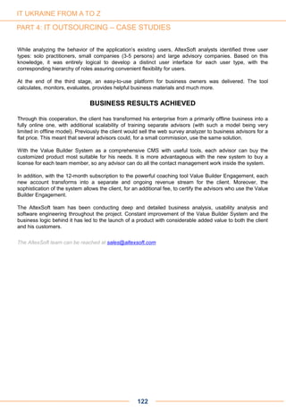 122
While analyzing the behavior of the application’s existing users, AltexSoft analysts identified three user
types: solo practitioners, small companies (3-5 persons) and large advisory companies. Based on this
knowledge, it was entirely logical to develop a distinct user interface for each user type, with the
corresponding hierarchy of roles assuring convenient flexibility for users.
At the end of the third stage, an easy-to-use platform for business owners was delivered. The tool
calculates, monitors, evaluates, provides helpful business materials and much more.
BUSINESS RESULTS ACHIEVED
Through this cooperation, the client has transformed his enterprise from a primarily offline business into a
fully online one, with additional scalability of training separate advisors (with such a model being very
limited in offline model). Previously the client would sell the web survey analyzer to business advisors for a
flat price. This meant that several advisors could, for a small commission, use the same solution.
With the Value Builder System as a comprehensive CMS with useful tools, each advisor can buy the
customized product most suitable for his needs. It is more advantageous with the new system to buy a
license for each team member, so any advisor can do all the contact management work inside the system.
In addition, with the 12-month subscription to the powerful coaching tool Value Builder Engagement, each
new account transforms into a separate and ongoing revenue stream for the client. Moreover, the
sophistication of the system allows the client, for an additional fee, to certify the advisors who use the Value
Builder Engagement.
The AltexSoft team has been conducting deep and detailed business analysis, usability analysis and
software engineering throughout the project. Constant improvement of the Value Builder System and the
business logic behind it has led to the launch of a product with considerable added value to both the client
and his customers.
The AltexSoft team can be reached at sales@altexsoft.com
IT UKRAINE FROM A TO Z
PART 4: IT OUTSOURCING – CASE STUDIES
 