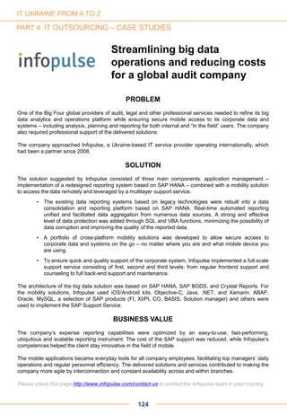 124
Streamlining big data
operations and reducing costs
for a global audit company
PROBLEM
One of the Big Four global providers of audit, legal and other professional services needed to refine its big
data analytics and operations platform while ensuring secure mobile access to its corporate data and
systems – including analysis, planning and reporting for both internal and “in the field” users. The company
also required professional support of the delivered solutions.
The company approached Infopulse, a Ukraine-based IT service provider operating internationally, which
had been a partner since 2008.
SOLUTION
The solution suggested by Infopulse consisted of three main components: application management –
implementation of a redesigned reporting system based on SAP HANA – combined with a mobility solution
to access the data remotely and leveraged by a multilayer support service.
• The existing data reporting systems based on legacy technologies were rebuilt into a data
consolidation and reporting platform based on SAP HANA. Real-time automated reporting
unified and facilitated data aggregation from numerous data sources. A strong and effective
level of data protection was added through SQL and VBA functions, minimizing the possibility of
data corruption and improving the quality of the reported data.
• A portfolio of cross-platform mobility solutions was developed to allow secure access to
corporate data and systems on the go – no matter where you are and what mobile device you
are using.
• To ensure quick and quality support of the corporate system, Infopulse implemented a full-scale
support service consisting of first, second and third levels: from regular frontend support and
counseling to full back-end support and maintenance.
The architecture of the big data solution was based on SAP HANA, SAP BODS, and Crystal Reports. For
the mobility solutions, Infopulse used iOS/Android kits, Objective-C, Java, .NET, and Xamarin. ABAP,
Oracle, MySQL, a selection of SAP products (FI, XI/PI, CO, BASIS, Solution manager) and others were
used to implement the SAP Support Service.
BUSINESS VALUE
The company’s expense reporting capabilities were optimized by an easy-to-use, fast-performing,
ubiquitous and scalable reporting instrument. The cost of the SAP support was reduced, while Infopulse’s
competences helped the client stay innovative in the field of mobile.
The mobile applications became everyday tools for all company employees, facilitating top managers’ daily
operations and regular personnel efficiency. The delivered solutions and services contributed to making the
company more agile by interconnection and constant availability across and within branches.
Please check this page http://www.infopulse.com/contact-us to contact the Infopulse team in your country.
IT UKRAINE FROM A TO Z
PART 4: IT OUTSOURCING – CASE STUDIES
 