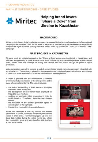125
Helping brand lovers
“Share a Coke” from
Ukraine to Kazakhstan
BACKGROUND
Miritec, a Kyiv-based digital production company, is engaged in the technical development of promotional
campaigns and activities. With its six years of experience, the company has developed an expertise in
ready-to-use digital solutions. Among them has been a video tag platform for Coca-Cola’s “Share a Coke”
campaign.
FIRST PROJECT IN KAZAKHSTAN
At some point, an updated concept of the “Share a Coke” promo was introduced in Kazakhstan, and
indicated an opportunity to place a name into a brand’s movie clip and thereupon generate a personalized
video. Miritec faced the challenge of putting this creative idea into action through the prism of digital
production.
Video generation was set to become a part of a much bigger digital marketing campaign integrated with
social networks. The campaign allowed for the generation and ordering of personalized cans with a range
of other tools made available to Coca-Cola aficionados on a single platform.
In order to proceed with the development, a detailed
preliminary study was needed of the clip specifics at the
stage of user data rendering. The project required:
- the search and enabling of video elements to display
the user’s name realistically;
- the development of user-friendly tools displayed on
the public user interface;
- working on automatic video processing in order to
avoid distortion of surfaces, lightening and shadow
effects;
- the realization of the optimal generation speed in
consideration of the high load;
- the real-time moderation of generated videos.
Miritec thus developed a video tag platform that allowed
participants to create, download and share personalized
videos in a few clicks. Their names popped up on a few
Coca-Cola bottles during the entire movie clip, which
they received by email and were therefore able to share
across social media.
IT UKRAINE FROM A TO Z
PART 4: IT OUTSOURCING – CASE STUDIES
 