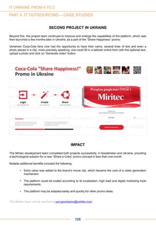 126
SECOND PROJECT IN UKRAINE
Beyond this, the project team continued to improve and enlarge the capabilities of the platform, which was
then launched a few months later in Ukraine, as a part of the “Share Happiness” promo.
Ukrainian Coca-Cola fans now had the opportunity to have their name, several lines of text and even a
photo placed in a clip; more precisely speaking, one could fill in a tailored online form with the optional text,
upload a photo and click on “Generate video” button.
IMPACT
The Miritec development team completed both projects successfully, in Kazakhstan and Ukraine, providing
a technological solution for a new “Share a Coke” promo concept in less than one month.
Notable additional benefits included the following:
• Extra value was added to the brand’s movie clip, which became the core of a video generation
mechanism.
• The platform could be scaled according to its localization, high load and digital marketing tools
requirements.
• The platform may be adapted easily and quickly for other promo ideas.
The Miritec team can be reached at yuri.goncharov@miritec.com
IT UKRAINE FROM A TO Z
PART 4: IT OUTSOURCING – CASE STUDIES
 