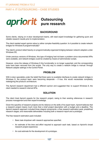 Outsourcing
pure research
BACKGROUND
Some clients, relying on in-door development teams, still need expert knowledge for gathering quick and
reliable research results prior to implementation.
The client needed expert opinion about a rather complex feasibility question: Is it possible to create network
bridges for Windows 8 programmatically?
The client’s product relied heavily on programmatically-organized bridging between network adapters under
Windows OS.
Under previous versions of Windows, this type of bridging had not been a problem since documented APIs
were available, and network bridges could be created by means of administrator scripts.
However, since the release of Windows 8 this functionality is no longer supported, and the corresponding
tools have been removed from the scripts. The only way to create a network bridge is manual: through
Network adapter settings in the Control Panel.
PROBLEM
With in-door specialists under the belief that there were no available interfaces to create network bridges in
Windows 8, the product team were becoming desperate – if true, this would necessitate completely
redesigning the product’s architecture.
The Apriorit research department had a different opinion and suggested that, to support Windows 8, the
client needed to research internal APIs.
SOLUTION
The client hired Apriorit experts for the research project, owing to their existing references in research
process management and their expert knowledge.
Given the specifics of research projects and its reliance on the skills of its expert team, Apriorit believes that
a research project means much more than a brief project description with a budget and a deadline. The
Apriorit research approach included three integral components: a free research estimation pack; predefined
research stages; and reasonable deliverables including both a research report and a prototype.
The free research estimation pack included:
• Basic task dropdown with research approaches specified.
• An estimate of the time and effort required to approach each task, based on Apriorit’s broad
research project experience.
• An cost estimate for the development of a prototype.
127
IT UKRAINE FROM A TO Z
PART 4: IT OUTSOURCING – CASE STUDIES
 