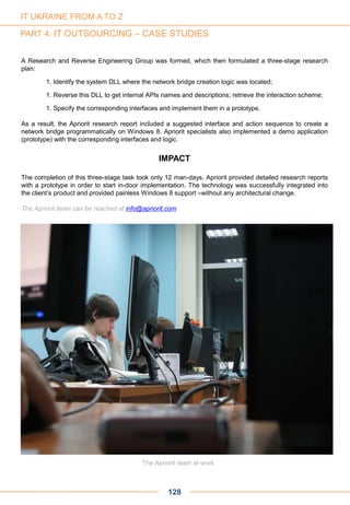 A Research and Reverse Engineering Group was formed, which then formulated a three-stage research
plan:
1. Identify the system DLL where the network bridge creation logic was located;
1. Reverse this DLL to get internal APIs names and descriptions; retrieve the interaction scheme;
1. Specify the corresponding interfaces and implement them in a prototype.
As a result, the Apriorit research report included a suggested interface and action sequence to create a
network bridge programmatically on Windows 8. Apriorit specialists also implemented a demo application
(prototype) with the corresponding interfaces and logic.
IMPACT
The completion of this three-stage task took only 12 man-days. Apriorit provided detailed research reports
with a prototype in order to start in-door implementation. The technology was successfully integrated into
the client’s product and provided painless Windows 8 support –without any architectural change.
The Apriorit team can be reached at info@apriorit.com
128
The Apriorit team at work
IT UKRAINE FROM A TO Z
PART 4: IT OUTSOURCING – CASE STUDIES
 
