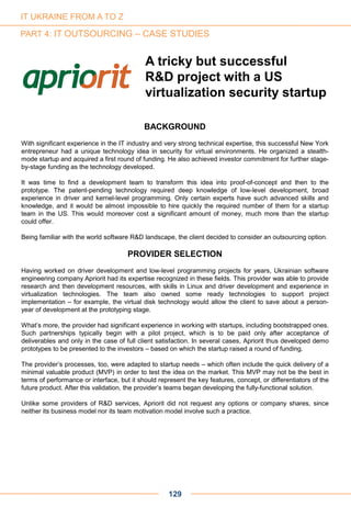 A tricky but successful
R&D project with a US
virtualization security startup
129
BACKGROUND
With significant experience in the IT industry and very strong technical expertise, this successful New York
entrepreneur had a unique technology idea in security for virtual environments. He organized a stealth-
mode startup and acquired a first round of funding. He also achieved investor commitment for further stage-
by-stage funding as the technology developed.
It was time to find a development team to transform this idea into proof-of-concept and then to the
prototype. The patent-pending technology required deep knowledge of low-level development, broad
experience in driver and kernel-level programming. Only certain experts have such advanced skills and
knowledge, and it would be almost impossible to hire quickly the required number of them for a startup
team in the US. This would moreover cost a significant amount of money, much more than the startup
could offer.
Being familiar with the world software R&D landscape, the client decided to consider an outsourcing option.
PROVIDER SELECTION
Having worked on driver development and low-level programming projects for years, Ukrainian software
engineering company Apriorit had its expertise recognized in these fields. This provider was able to provide
research and then development resources, with skills in Linux and driver development and experience in
virtualization technologies. The team also owned some ready technologies to support project
implementation – for example, the virtual disk technology would allow the client to save about a person-
year of development at the prototyping stage.
What’s more, the provider had significant experience in working with startups, including bootstrapped ones.
Such partnerships typically begin with a pilot project, which is to be paid only after acceptance of
deliverables and only in the case of full client satisfaction. In several cases, Apriorit thus developed demo
prototypes to be presented to the investors – based on which the startup raised a round of funding.
The provider’s processes, too, were adapted to startup needs – which often include the quick delivery of a
minimal valuable product (MVP) in order to test the idea on the market. This MVP may not be the best in
terms of performance or interface, but it should represent the key features, concept, or differentiators of the
future product. After this validation, the provider’s teams began developing the fully-functional solution.
Unlike some providers of R&D services, Apriorit did not request any options or company shares, since
neither its business model nor its team motivation model involve such a practice.
IT UKRAINE FROM A TO Z
PART 4: IT OUTSOURCING – CASE STUDIES
 